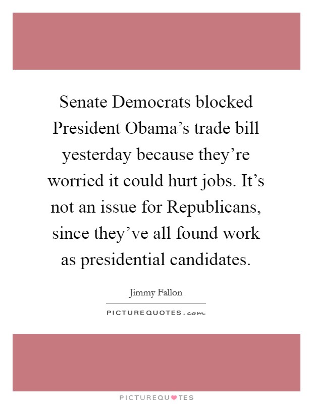 Senate Democrats blocked President Obama's trade bill yesterday because they're worried it could hurt jobs. It's not an issue for Republicans, since they've all found work as presidential candidates Picture Quote #1