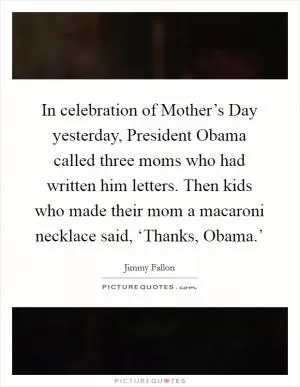 In celebration of Mother’s Day yesterday, President Obama called three moms who had written him letters. Then kids who made their mom a macaroni necklace said, ‘Thanks, Obama.’ Picture Quote #1
