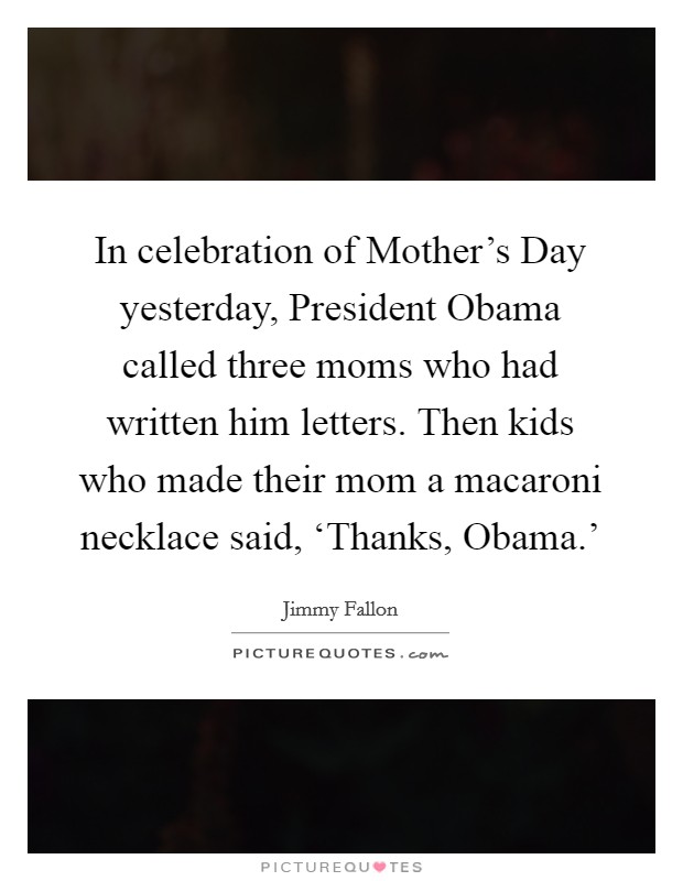 In celebration of Mother's Day yesterday, President Obama called three moms who had written him letters. Then kids who made their mom a macaroni necklace said, ‘Thanks, Obama.' Picture Quote #1