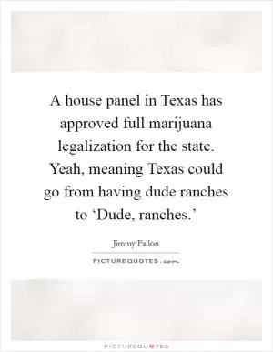 A house panel in Texas has approved full marijuana legalization for the state. Yeah, meaning Texas could go from having dude ranches to ‘Dude, ranches.’ Picture Quote #1