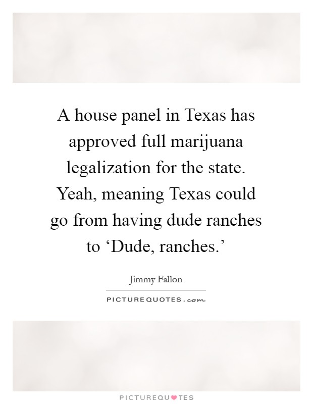 A house panel in Texas has approved full marijuana legalization for the state. Yeah, meaning Texas could go from having dude ranches to ‘Dude, ranches.' Picture Quote #1