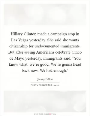Hillary Clinton made a campaign stop in Las Vegas yesterday. She said she wants citizenship for undocumented immigrants. But after seeing Americans celebrate Cinco de Mayo yesterday, immigrants said, ‘You know what, we’re good. We’re gonna head back now. We had enough.’ Picture Quote #1