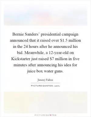 Bernie Sanders’ presidential campaign announced that it raised over $1.5 million in the 24 hours after he announced his bid. Meanwhile, a 12-year-old on Kickstarter just raised $7 million in five minutes after announcing his idea for juice box water guns Picture Quote #1