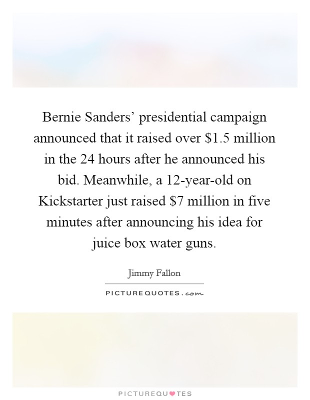 Bernie Sanders' presidential campaign announced that it raised over $1.5 million in the 24 hours after he announced his bid. Meanwhile, a 12-year-old on Kickstarter just raised $7 million in five minutes after announcing his idea for juice box water guns Picture Quote #1