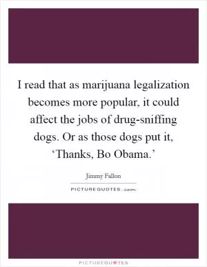 I read that as marijuana legalization becomes more popular, it could affect the jobs of drug-sniffing dogs. Or as those dogs put it, ‘Thanks, Bo Obama.’ Picture Quote #1