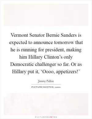 Vermont Senator Bernie Sanders is expected to announce tomorrow that he is running for president, making him Hillary Clinton’s only Democratic challenger so far. Or as Hillary put it, ‘Oooo, appetizers!’ Picture Quote #1