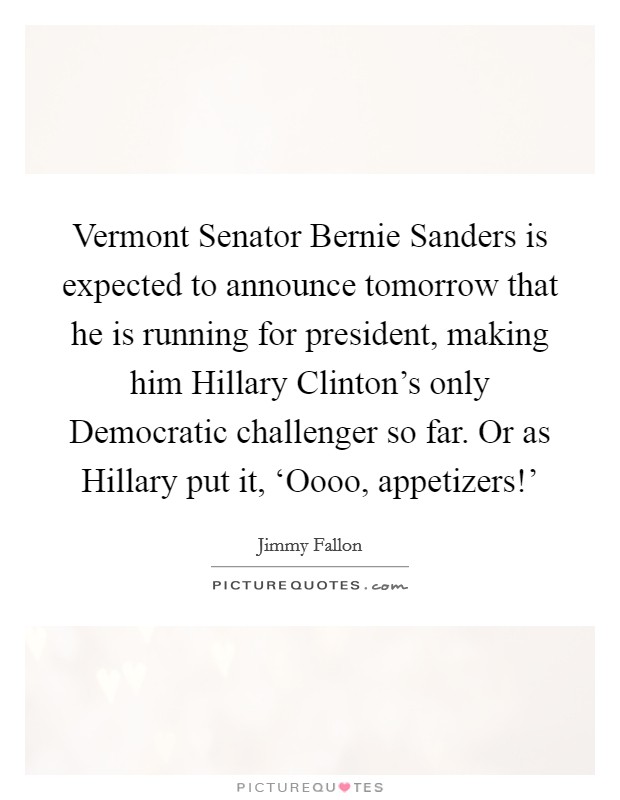 Vermont Senator Bernie Sanders is expected to announce tomorrow that he is running for president, making him Hillary Clinton's only Democratic challenger so far. Or as Hillary put it, ‘Oooo, appetizers!' Picture Quote #1