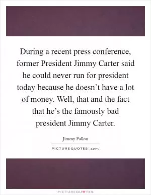 During a recent press conference, former President Jimmy Carter said he could never run for president today because he doesn’t have a lot of money. Well, that and the fact that he’s the famously bad president Jimmy Carter Picture Quote #1