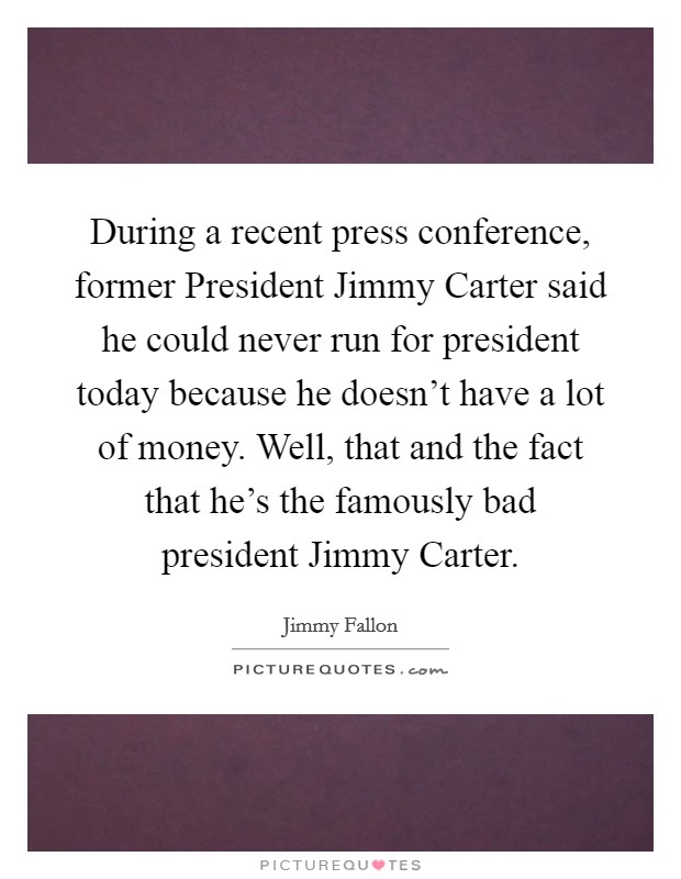 During a recent press conference, former President Jimmy Carter said he could never run for president today because he doesn't have a lot of money. Well, that and the fact that he's the famously bad president Jimmy Carter Picture Quote #1