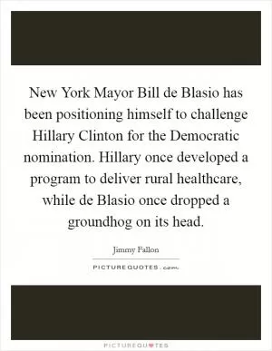 New York Mayor Bill de Blasio has been positioning himself to challenge Hillary Clinton for the Democratic nomination. Hillary once developed a program to deliver rural healthcare, while de Blasio once dropped a groundhog on its head Picture Quote #1