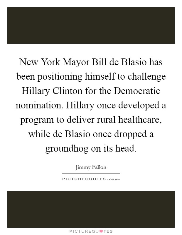 New York Mayor Bill de Blasio has been positioning himself to challenge Hillary Clinton for the Democratic nomination. Hillary once developed a program to deliver rural healthcare, while de Blasio once dropped a groundhog on its head Picture Quote #1