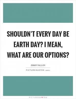 Shouldn’t every day be Earth Day? I mean, what are our options? Picture Quote #1