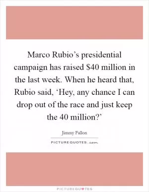 Marco Rubio’s presidential campaign has raised $40 million in the last week. When he heard that, Rubio said, ‘Hey, any chance I can drop out of the race and just keep the 40 million?’ Picture Quote #1