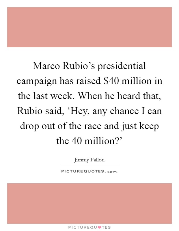 Marco Rubio's presidential campaign has raised $40 million in the last week. When he heard that, Rubio said, ‘Hey, any chance I can drop out of the race and just keep the 40 million?' Picture Quote #1