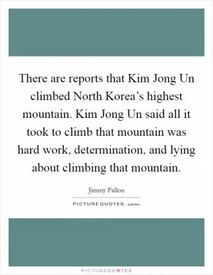 There are reports that Kim Jong Un climbed North Korea’s highest mountain. Kim Jong Un said all it took to climb that mountain was hard work, determination, and lying about climbing that mountain Picture Quote #1