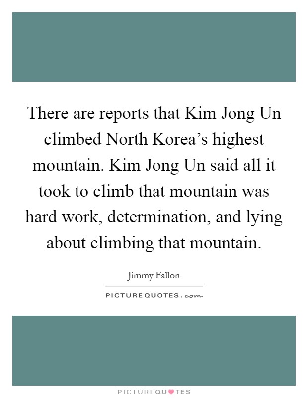 There are reports that Kim Jong Un climbed North Korea's highest mountain. Kim Jong Un said all it took to climb that mountain was hard work, determination, and lying about climbing that mountain Picture Quote #1