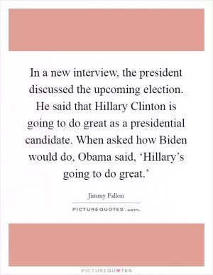 In a new interview, the president discussed the upcoming election. He said that Hillary Clinton is going to do great as a presidential candidate. When asked how Biden would do, Obama said, ‘Hillary’s going to do great.’ Picture Quote #1