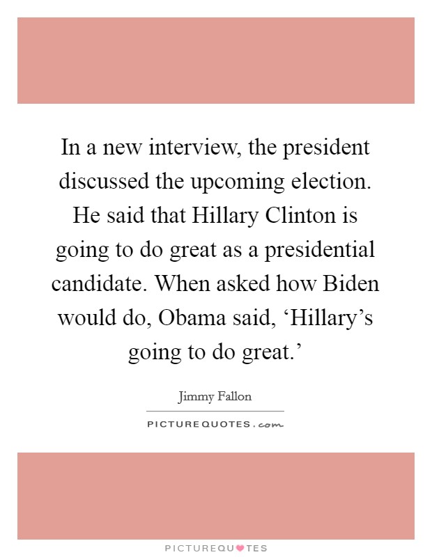 In a new interview, the president discussed the upcoming election. He said that Hillary Clinton is going to do great as a presidential candidate. When asked how Biden would do, Obama said, ‘Hillary's going to do great.' Picture Quote #1