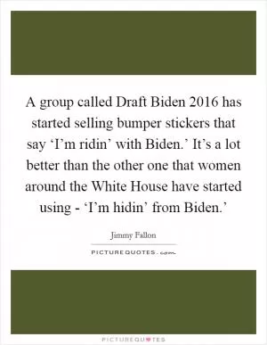 A group called Draft Biden 2016 has started selling bumper stickers that say ‘I’m ridin’ with Biden.’ It’s a lot better than the other one that women around the White House have started using - ‘I’m hidin’ from Biden.’ Picture Quote #1