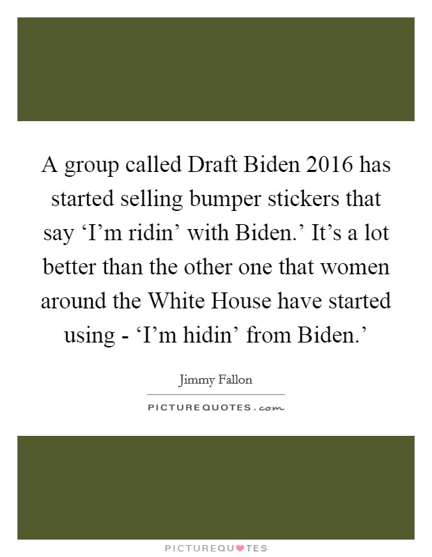 A group called Draft Biden 2016 has started selling bumper stickers that say ‘I'm ridin' with Biden.' It's a lot better than the other one that women around the White House have started using - ‘I'm hidin' from Biden.' Picture Quote #1