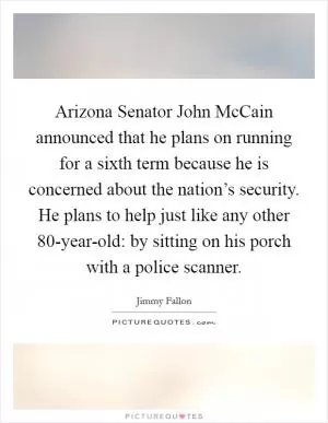 Arizona Senator John McCain announced that he plans on running for a sixth term because he is concerned about the nation’s security. He plans to help just like any other 80-year-old: by sitting on his porch with a police scanner Picture Quote #1
