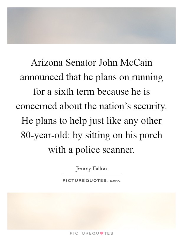 Arizona Senator John McCain announced that he plans on running for a sixth term because he is concerned about the nation's security. He plans to help just like any other 80-year-old: by sitting on his porch with a police scanner Picture Quote #1