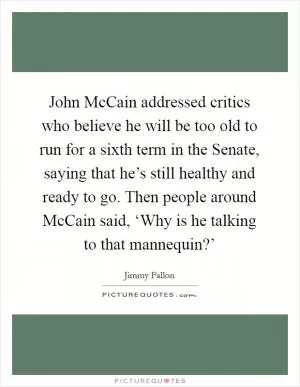 John McCain addressed critics who believe he will be too old to run for a sixth term in the Senate, saying that he’s still healthy and ready to go. Then people around McCain said, ‘Why is he talking to that mannequin?’ Picture Quote #1