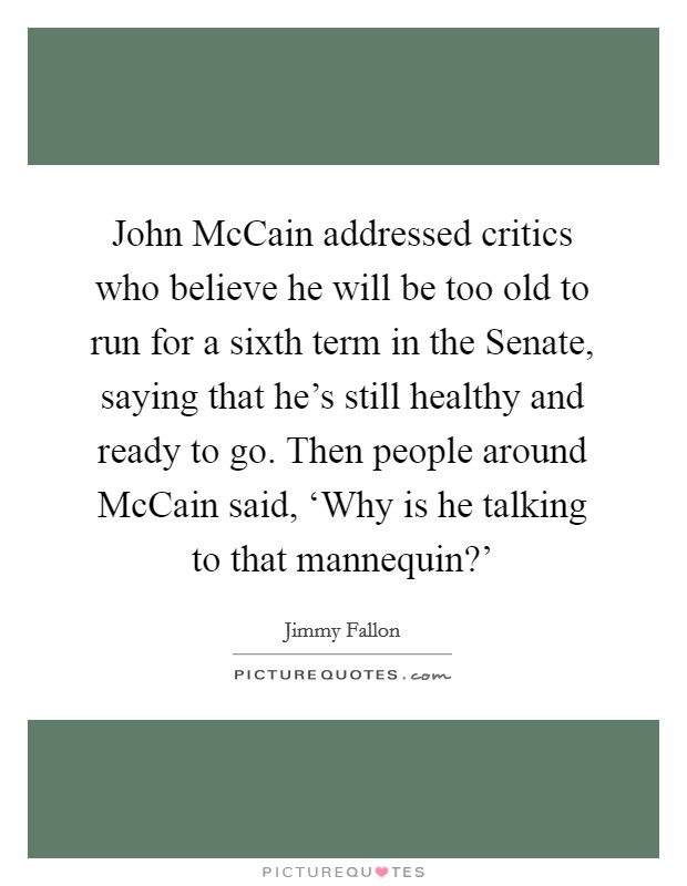 John McCain addressed critics who believe he will be too old to run for a sixth term in the Senate, saying that he's still healthy and ready to go. Then people around McCain said, ‘Why is he talking to that mannequin?' Picture Quote #1