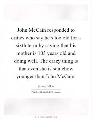John McCain responded to critics who say he’s too old for a sixth term by saying that his mother is 103 years old and doing well. The crazy thing is that even she is somehow younger than John McCain Picture Quote #1