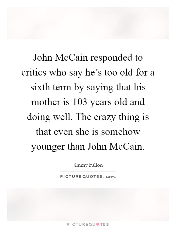 John McCain responded to critics who say he's too old for a sixth term by saying that his mother is 103 years old and doing well. The crazy thing is that even she is somehow younger than John McCain Picture Quote #1