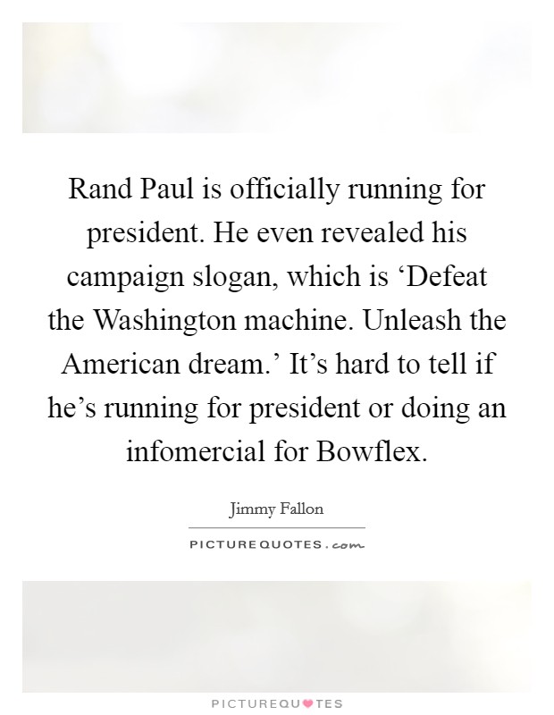 Rand Paul is officially running for president. He even revealed his campaign slogan, which is ‘Defeat the Washington machine. Unleash the American dream.' It's hard to tell if he's running for president or doing an infomercial for Bowflex Picture Quote #1