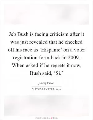 Jeb Bush is facing criticism after it was just revealed that he checked off his race as ‘Hispanic’ on a voter registration form back in 2009. When asked if he regrets it now, Bush said, ‘Si.’ Picture Quote #1