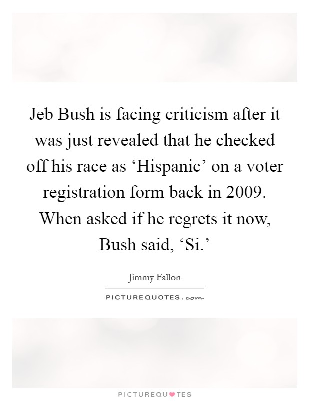 Jeb Bush is facing criticism after it was just revealed that he checked off his race as ‘Hispanic' on a voter registration form back in 2009. When asked if he regrets it now, Bush said, ‘Si.' Picture Quote #1