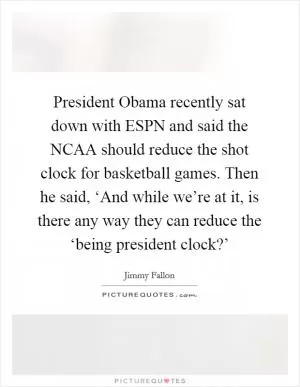 President Obama recently sat down with ESPN and said the NCAA should reduce the shot clock for basketball games. Then he said, ‘And while we’re at it, is there any way they can reduce the ‘being president clock?’ Picture Quote #1