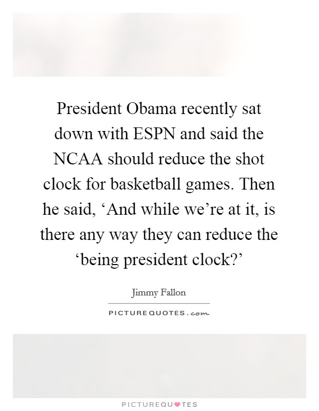 President Obama recently sat down with ESPN and said the NCAA should reduce the shot clock for basketball games. Then he said, ‘And while we're at it, is there any way they can reduce the ‘being president clock?' Picture Quote #1
