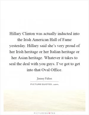 Hillary Clinton was actually inducted into the Irish American Hall of Fame yesterday. Hillary said she’s very proud of her Irish heritage or her Italian heritage or her Asian heritage. Whatever it takes to seal the deal with you guys. I’ve got to get into that Oval Office Picture Quote #1