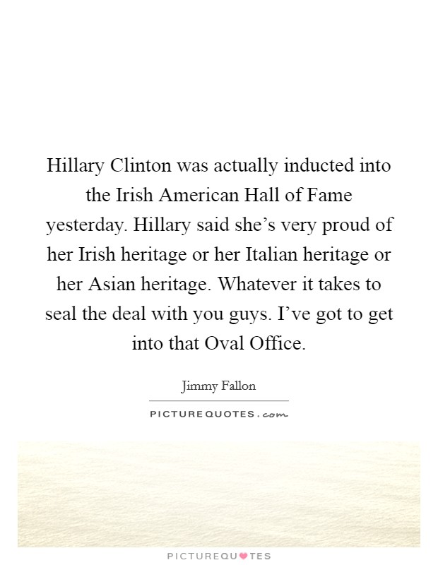Hillary Clinton was actually inducted into the Irish American Hall of Fame yesterday. Hillary said she's very proud of her Irish heritage or her Italian heritage or her Asian heritage. Whatever it takes to seal the deal with you guys. I've got to get into that Oval Office Picture Quote #1