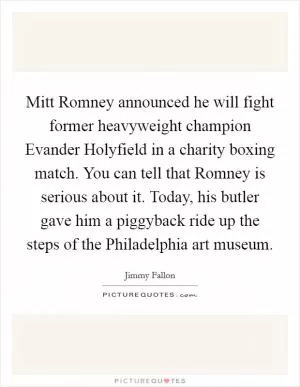 Mitt Romney announced he will fight former heavyweight champion Evander Holyfield in a charity boxing match. You can tell that Romney is serious about it. Today, his butler gave him a piggyback ride up the steps of the Philadelphia art museum Picture Quote #1