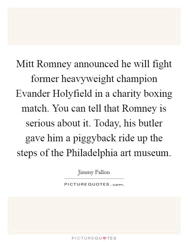 Mitt Romney announced he will fight former heavyweight champion Evander Holyfield in a charity boxing match. You can tell that Romney is serious about it. Today, his butler gave him a piggyback ride up the steps of the Philadelphia art museum Picture Quote #1