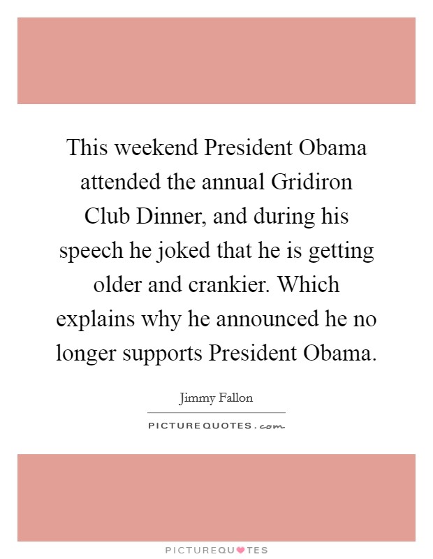 This weekend President Obama attended the annual Gridiron Club Dinner, and during his speech he joked that he is getting older and crankier. Which explains why he announced he no longer supports President Obama Picture Quote #1