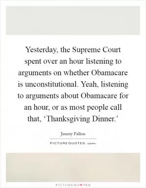 Yesterday, the Supreme Court spent over an hour listening to arguments on whether Obamacare is unconstitutional. Yeah, listening to arguments about Obamacare for an hour, or as most people call that, ‘Thanksgiving Dinner.’ Picture Quote #1
