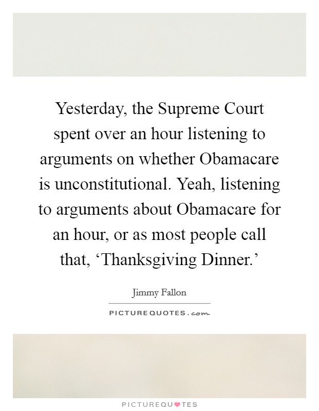 Yesterday, the Supreme Court spent over an hour listening to arguments on whether Obamacare is unconstitutional. Yeah, listening to arguments about Obamacare for an hour, or as most people call that, ‘Thanksgiving Dinner.' Picture Quote #1
