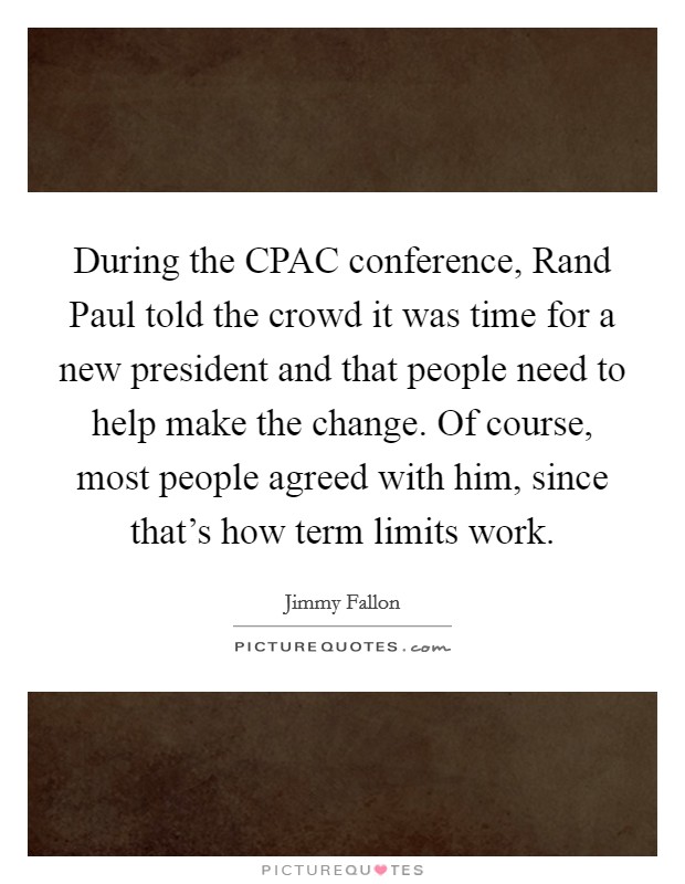 During the CPAC conference, Rand Paul told the crowd it was time for a new president and that people need to help make the change. Of course, most people agreed with him, since that's how term limits work Picture Quote #1