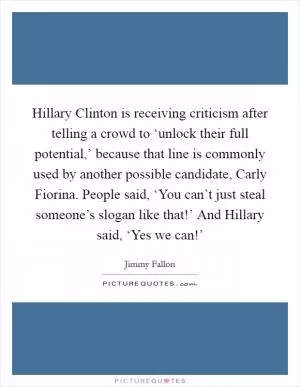 Hillary Clinton is receiving criticism after telling a crowd to ‘unlock their full potential,’ because that line is commonly used by another possible candidate, Carly Fiorina. People said, ‘You can’t just steal someone’s slogan like that!’ And Hillary said, ‘Yes we can!’ Picture Quote #1