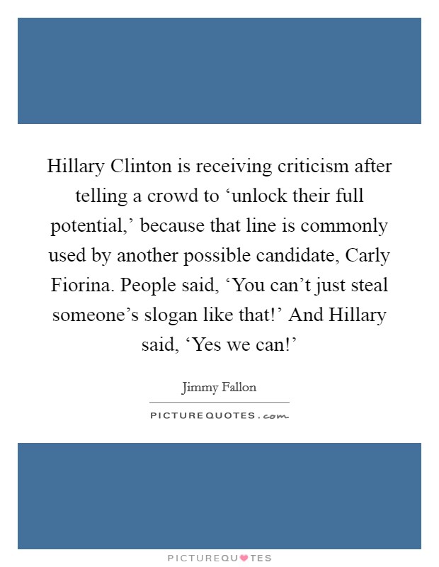 Hillary Clinton is receiving criticism after telling a crowd to ‘unlock their full potential,' because that line is commonly used by another possible candidate, Carly Fiorina. People said, ‘You can't just steal someone's slogan like that!' And Hillary said, ‘Yes we can!' Picture Quote #1