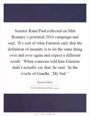 Senator Rand Paul reflected on Mitt Romney’s potential 2016 campaign and said, ‘It’s sort of what Einstein said, that the definition of insanity is to do the same thing over and over again and expect a different result.’ When someone told him Einstein didn’t actually say that, he said, ‘In the words of Gandhi, ‘My bad.’’ Picture Quote #1