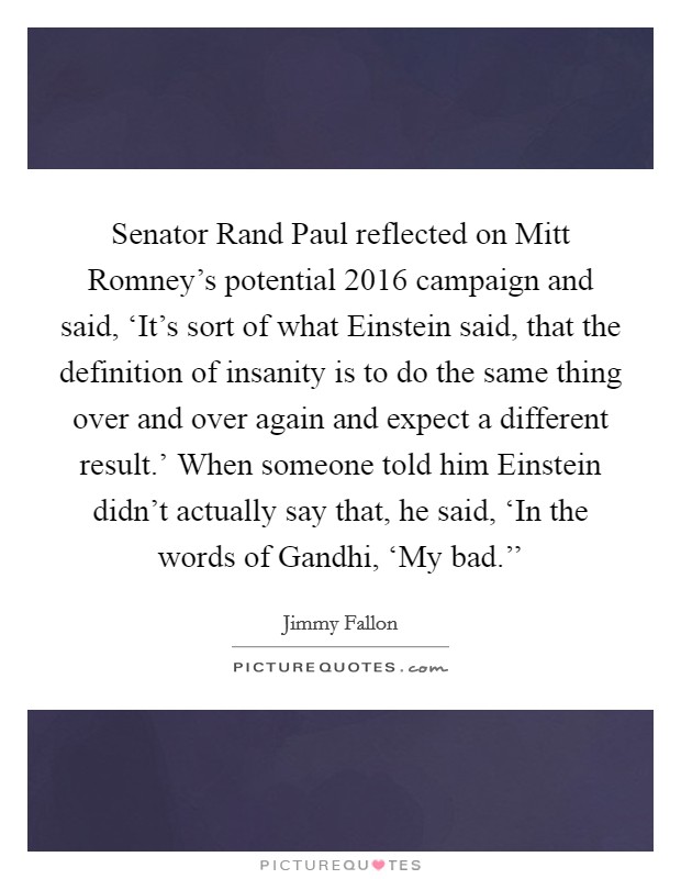 Senator Rand Paul reflected on Mitt Romney's potential 2016 campaign and said, ‘It's sort of what Einstein said, that the definition of insanity is to do the same thing over and over again and expect a different result.' When someone told him Einstein didn't actually say that, he said, ‘In the words of Gandhi, ‘My bad.'' Picture Quote #1
