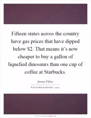 Fifteen states across the country have gas prices that have dipped below $2. That means it’s now cheaper to buy a gallon of liquefied dinosaurs than one cup of coffee at Starbucks Picture Quote #1
