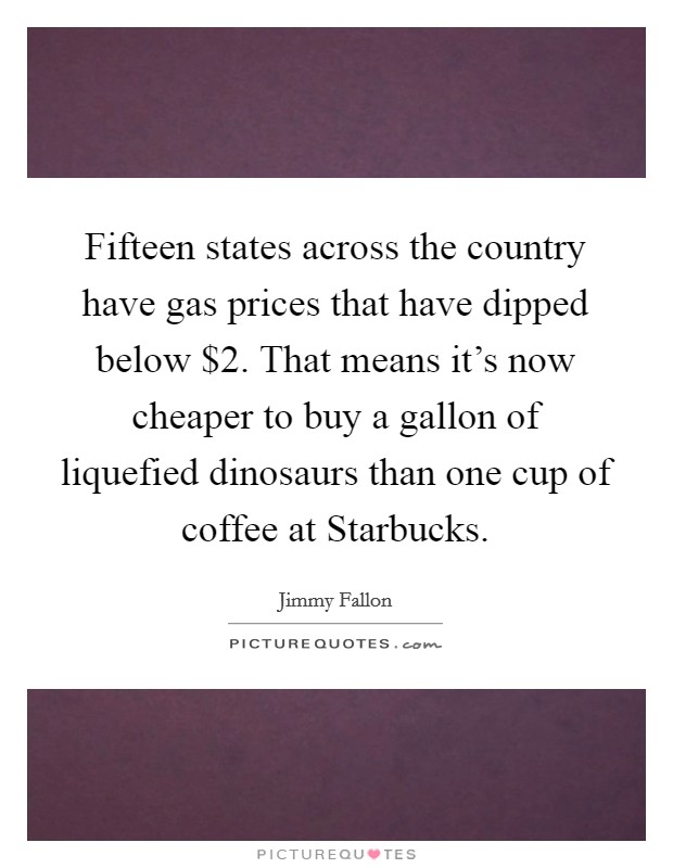 Fifteen states across the country have gas prices that have dipped below $2. That means it's now cheaper to buy a gallon of liquefied dinosaurs than one cup of coffee at Starbucks Picture Quote #1