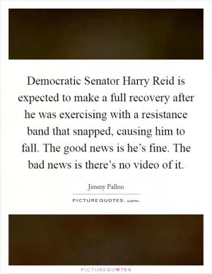 Democratic Senator Harry Reid is expected to make a full recovery after he was exercising with a resistance band that snapped, causing him to fall. The good news is he’s fine. The bad news is there’s no video of it Picture Quote #1